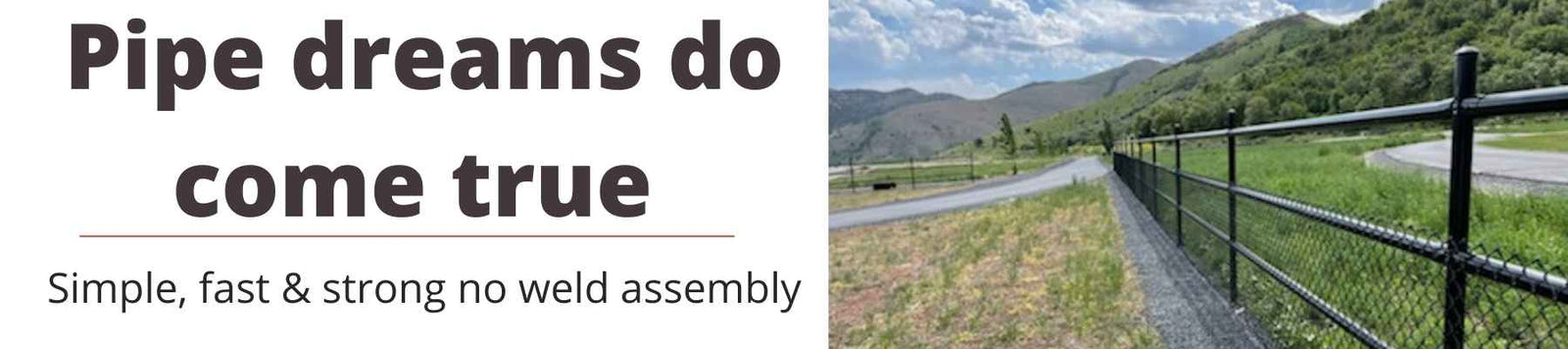 Pipe dreams do come true. Simple, fast, & strong no weld assembly. 