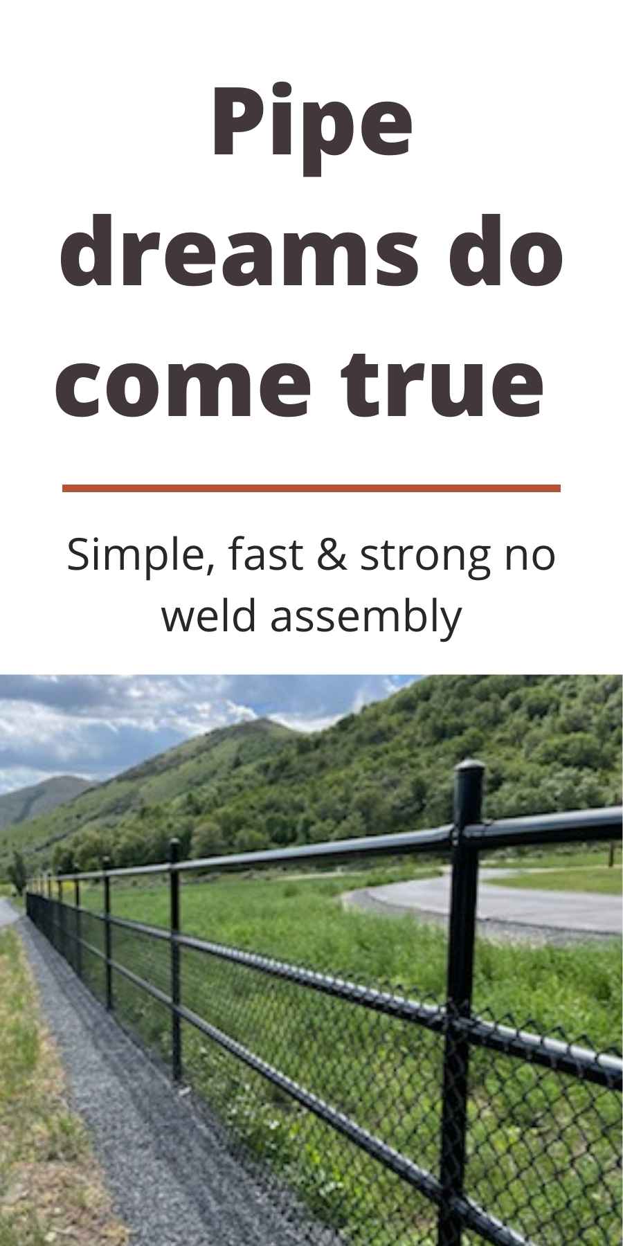 Pipe dreams do come true. Simple, fast, & strong no weld assembly. 